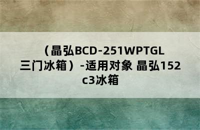 （晶弘BCD-251WPTGL 三门冰箱）-适用对象 晶弘152c3冰箱